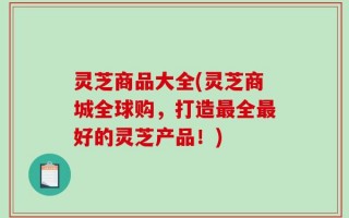 灵芝商品大全(灵芝商城全球购，打造最全最好的灵芝产品！)
