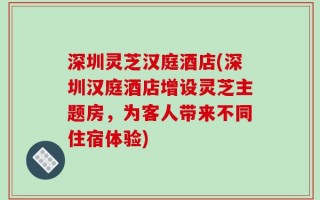深圳灵芝汉庭酒店(深圳汉庭酒店增设灵芝主题房，为客人带来不同住宿体验)