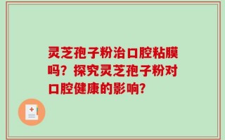 灵芝孢子粉治口腔粘膜吗？探究灵芝孢子粉对口腔健康的影响？
