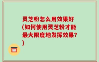 灵芝粉怎么用效果好 (如何使用灵芝粉才能最大限度地发挥效果？)