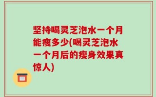 坚持喝灵芝泡水一个月能瘦多少(喝灵芝泡水一个月后的瘦身效果真惊人)