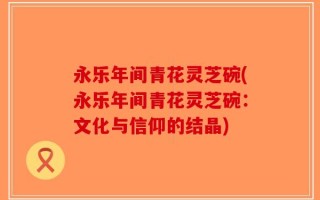 永乐年间青花灵芝碗(永乐年间青花灵芝碗：文化与信仰的结晶)