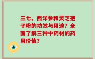 三七、西洋参和灵芝孢子粉的功效与用途？全面了解三种中药材的药用价值？