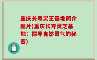 重庆长寿灵芝基地简介图片(重庆长寿灵芝基地：探寻自然灵气的秘密)