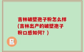 吉林破壁孢子粉怎么样(吉林出产的破壁孢子粉口感如何？)
