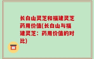 长白山灵芝和福建灵芝药用价值(长白山与福建灵芝：药用价值的对比)