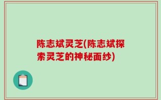 陈志斌灵芝(陈志斌探索灵芝的神秘面纱)
