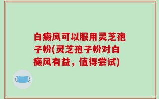 白癜风可以服用灵芝孢子粉(灵芝孢子粉对白癜风有益，值得尝试)
