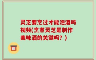灵芝要烹过才能泡酒吗视频(烹煮灵芝是制作美味酒的关键吗？)