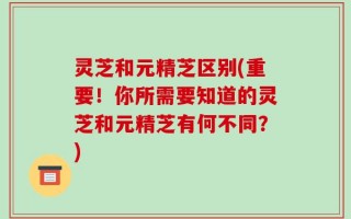 灵芝和元精芝区别(重要！你所需要知道的灵芝和元精芝有何不同？)