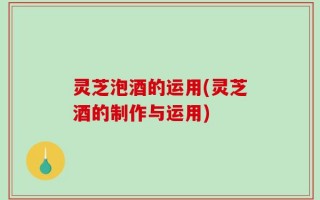 灵芝泡酒的运用(灵芝酒的制作与运用)