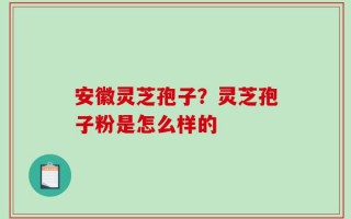 安徽灵芝孢子？灵芝孢子粉是怎么样的
