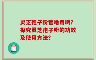 灵芝孢子粉管啥用啊？探究灵芝孢子粉的功效及使用方法？