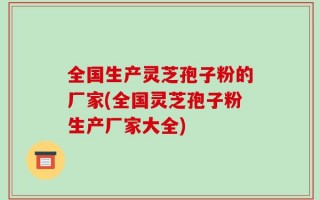全国生产灵芝孢子粉的厂家(全国灵芝孢子粉生产厂家大全)
