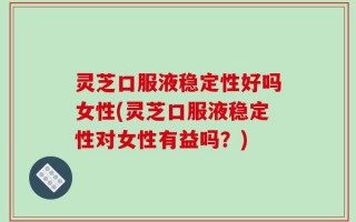 灵芝口服液稳定性好吗女性(灵芝口服液稳定性对女性有益吗？)