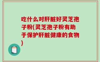 吃什么对肝脏好灵芝孢子粉(灵芝孢子粉有助于保护肝脏健康的食物)