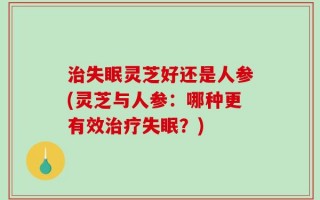 治失眠灵芝好还是人参(灵芝与人参：哪种更有效治疗失眠？)