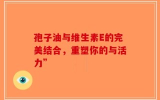 孢子油与维生素E的完美结合，重塑你的与活力”