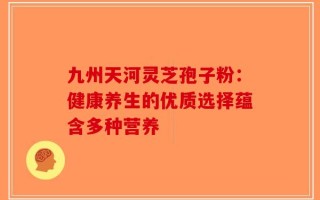 九州天河灵芝孢子粉：健康养生的优质选择蕴含多种营养