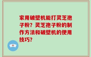 家用破壁机能打灵芝孢子粉？灵芝孢子粉的制作方法和破壁机的使用技巧？