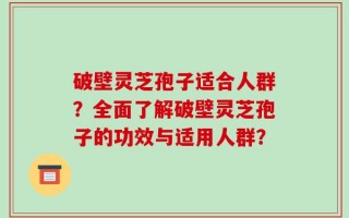 破壁灵芝孢子适合人群？全面了解破壁灵芝孢子的功效与适用人群？