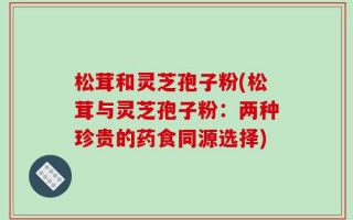 松茸和灵芝孢子粉(松茸与灵芝孢子粉：两种珍贵的药食同源选择)