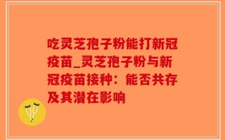 吃灵芝孢子粉能打新冠疫苗_灵芝孢子粉与新冠疫苗接种：能否共存及其潜在影响