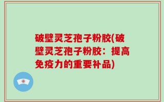 破壁灵芝孢子粉胶(破壁灵芝孢子粉胶：提高免疫力的重要补品)