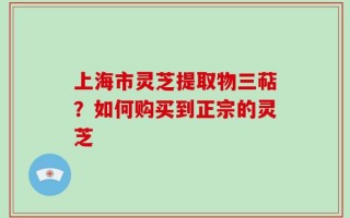 上海市灵芝提取物三萜？如何购买到正宗的灵芝