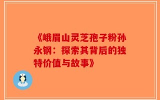 《峨眉山灵芝孢子粉孙永钢：探索其背后的独特价值与故事》
