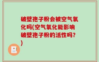 破壁孢子粉会被空气氧化吗(空气氧化能影响破壁孢子粉的活性吗？)