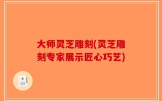 大师灵芝雕刻(灵芝雕刻专家展示匠心巧艺)