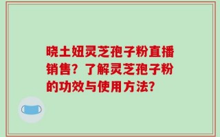 晓土妞灵芝孢子粉直播销售？了解灵芝孢子粉的功效与使用方法？