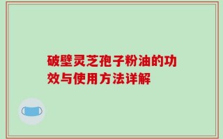 破壁灵芝孢子粉油的功效与使用方法详解