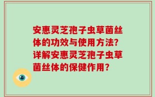 安惠灵芝孢子虫草菌丝体的功效与使用方法？详解安惠灵芝孢子虫草菌丝体的保健作用？
