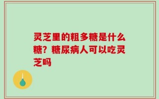 灵芝里的粗多糖是什么糖？糖尿病人可以吃灵芝吗