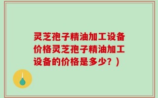 灵芝孢子精油加工设备价格灵芝孢子精油加工设备的价格是多少？)