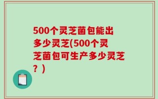 500个灵芝菌包能出多少灵芝(500个灵芝菌包可生产多少灵芝？)