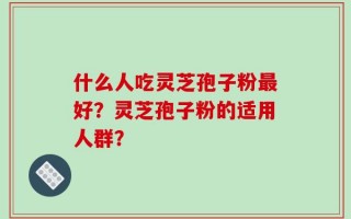 什么人吃灵芝孢子粉最好？灵芝孢子粉的适用人群？