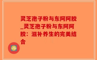 灵芝孢子粉与东阿阿胶_灵芝孢子粉与东阿阿胶：滋补养生的完美结合