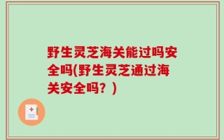 野生灵芝海关能过吗安全吗(野生灵芝通过海关安全吗？)