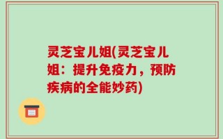 灵芝宝儿姐(灵芝宝儿姐：提升免疫力，预防疾病的全能妙药)