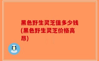 黑色野生灵芝值多少钱(黑色野生灵芝价格高昂)