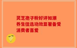 灵芝孢子粉好评如潮 养生佳选功效显著备受消费者喜爱