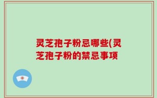 灵芝孢子粉忌哪些(灵芝孢子粉的禁忌事项