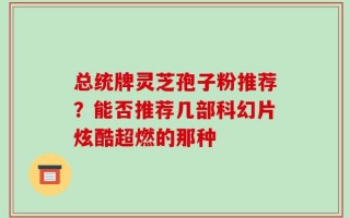 总统牌灵芝孢子粉推荐？能否推荐几部科幻片炫酷超燃的那种