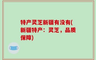 特产灵芝新疆有没有(新疆特产：灵芝，品质保障)