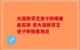 大晟牌灵芝孢子粉哪里能买到 求大晟牌灵芝孢子粉销售地点