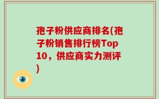 孢子粉供应商排名(孢子粉销售排行榜Top10，供应商实力测评)