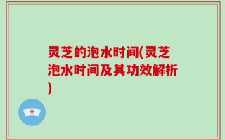 灵芝的泡水时间(灵芝泡水时间及其功效解析)